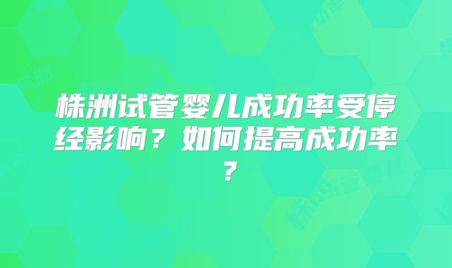 株洲试管婴儿成功率受停经影响？如何提高成功率？