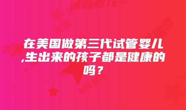 在美国做第三代试管婴儿,生出来的孩子都是健康的吗?