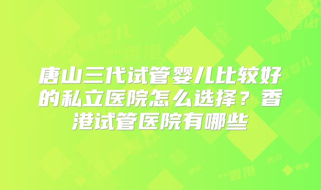 唐山三代试管婴儿比较好的私立医院怎么选择？香港试管医院有哪些