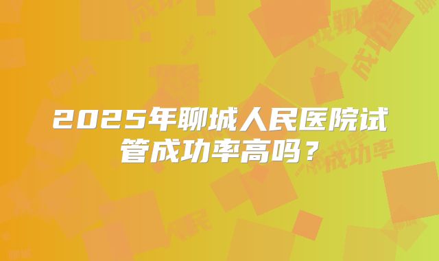 2025年聊城人民医院试管成功率高吗?