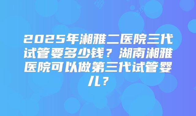 2025年湘雅二医院三代试管要多少钱?湖南湘雅医院可以做第三代试管婴儿?