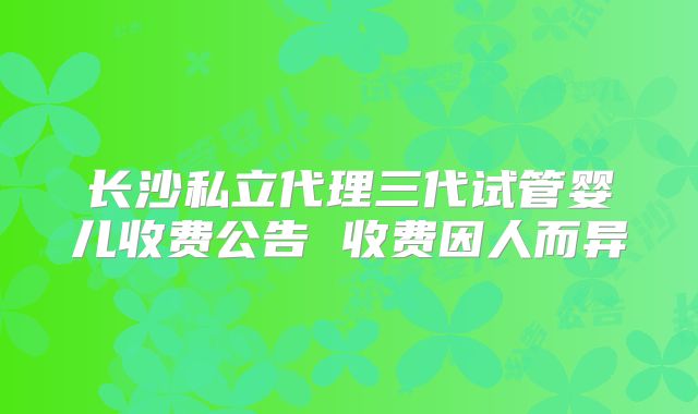 长沙私立代理三代试管婴儿收费公告 收费因人而异