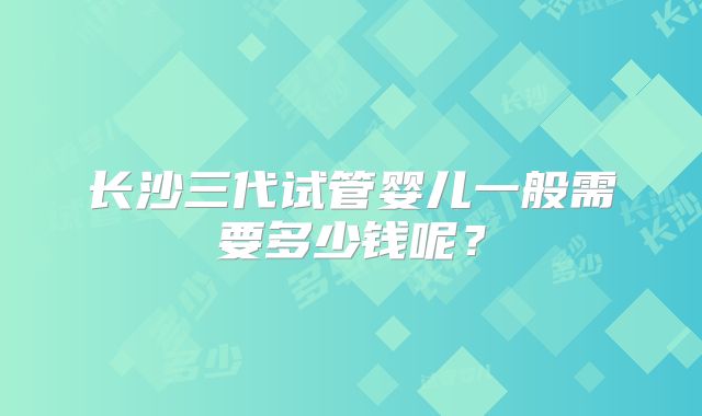 长沙三代试管婴儿一般需要多少钱呢？