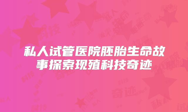 私人试管医院胚胎生命故事探索现殖科技奇迹
