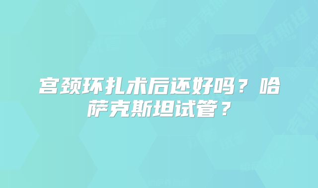 宫颈环扎术后还好吗？哈萨克斯坦试管？