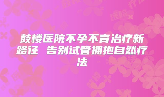 鼓楼医院不孕不育治疗新路径 告别试管拥抱自然疗法
