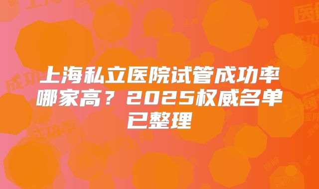 上海私立医院试管成功率哪家高?2025权威名单已整理