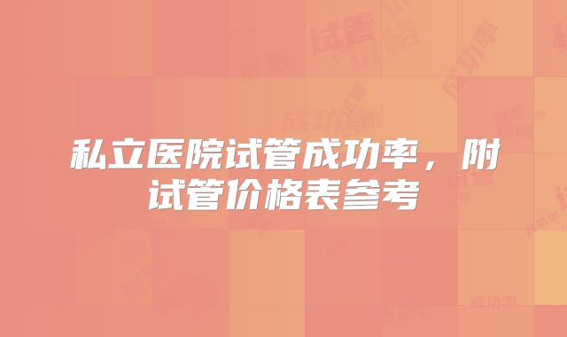 私立医院试管成功率，附试管价格表参考