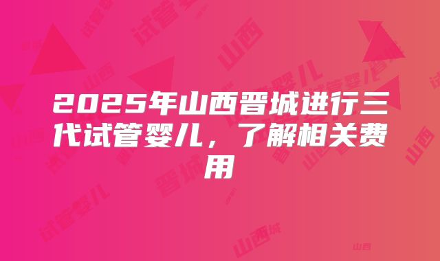 2025年山西晋城进行三代试管婴儿，了解相关费用