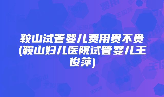 鞍山试管婴儿费用贵不贵(鞍山妇儿医院试管婴儿王俊萍)