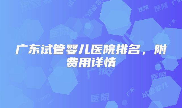广东试管婴儿医院排名，附费用详情