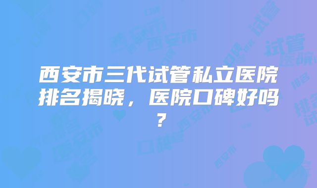 西安市三代试管私立医院排名揭晓，医院口碑好吗？