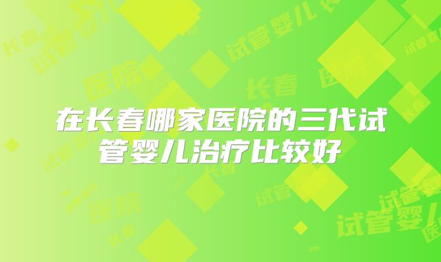 在长春哪家医院的三代试管婴儿治疗比较好