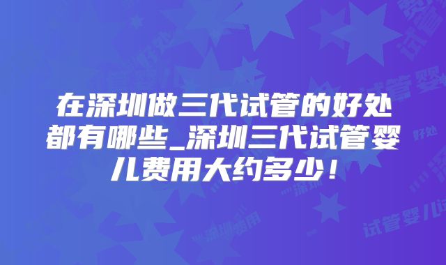 在深圳做三代试管的好处都有哪些_深圳三代试管婴儿费用大约多少！