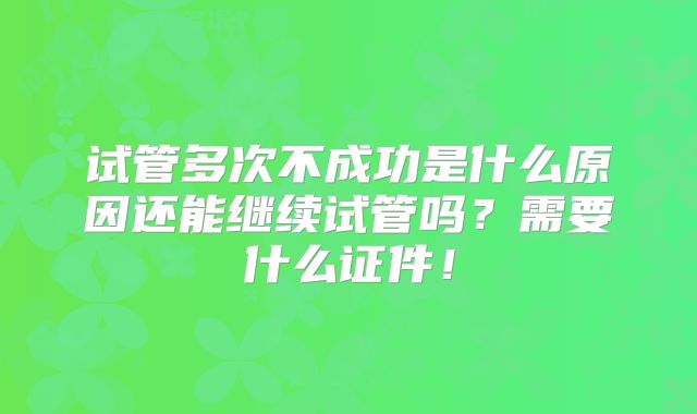 试管多次不成功是什么原因还能继续试管吗?需要什么证件!