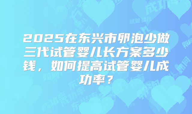 2025在东兴市卵泡少做三代试管婴儿长方案多少钱,如何提高试管婴儿成功率?