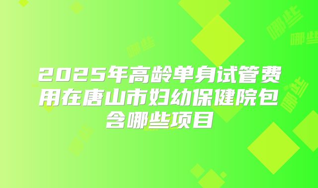2025年高龄单身试管费用在唐山市妇幼保健院包含哪些项目