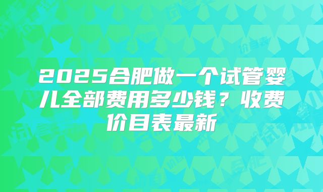 2025合肥做一个试管婴儿全部费用多少钱？收费价目表最新