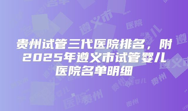 贵州试管三代医院排名,附2025年遵义市试管婴儿医院名单明细