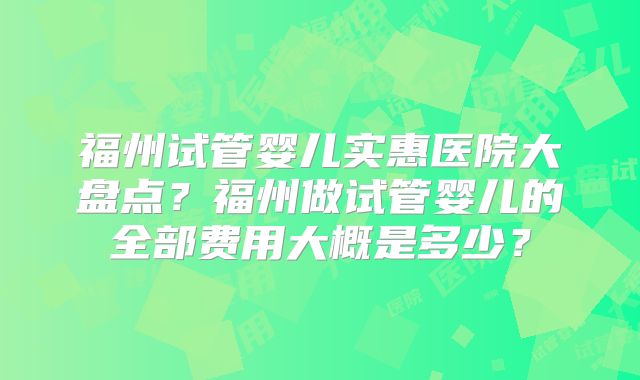 福州试管婴儿实惠医院大盘点？福州做试管婴儿的全部费用大概是多少？