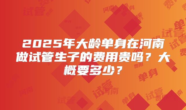 2025年大龄单身在河南做试管生子的费用贵吗？大概要多少？