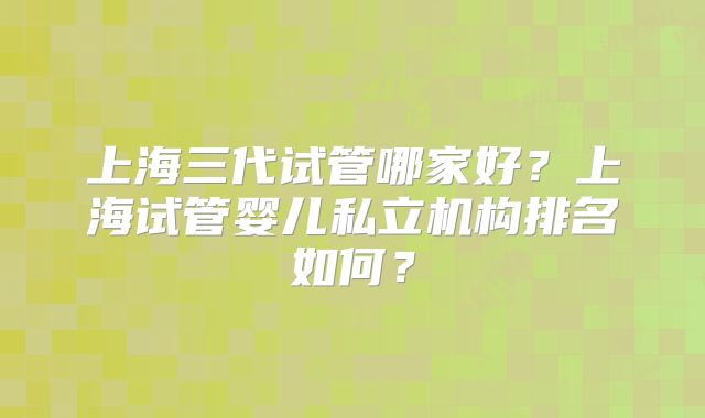 上海三代试管哪家好?上海试管婴儿私立机构排名如何?