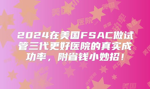 2024在美国FSAC做试管三代更好医院的真实成功率,附省钱小妙招!