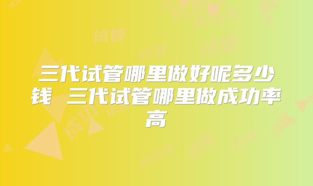三代试管哪里做好呢多少钱 三代试管哪里做成功率高