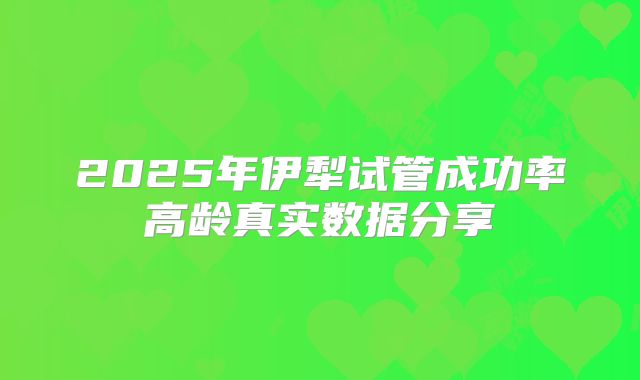 2025年伊犁试管成功率高龄真实数据分享