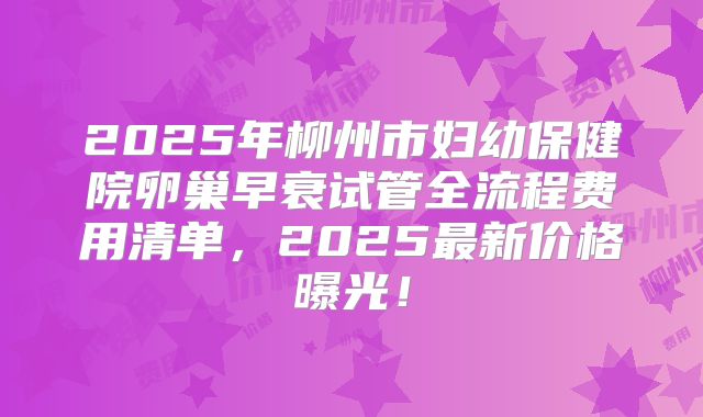 2025年柳州市妇幼保健院卵巢早衰试管全流程费用清单，2025最新价格曝光！