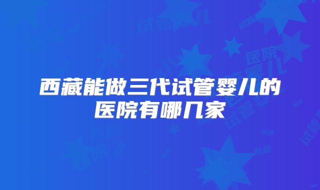 西藏能做三代试管婴儿的医院有哪几家