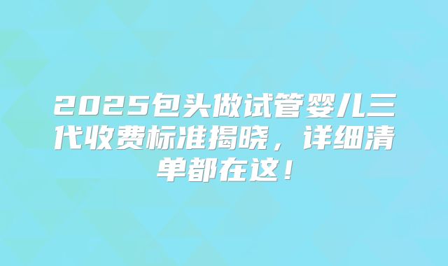 2025包头做试管婴儿三代收费标准揭晓,详细清单都在这!