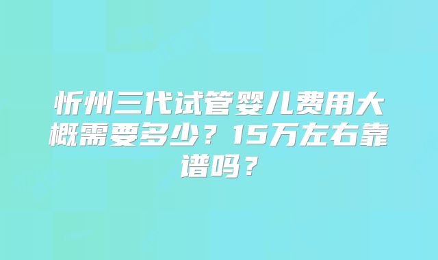 忻州三代试管婴儿费用大概需要多少?15万左右靠谱吗?