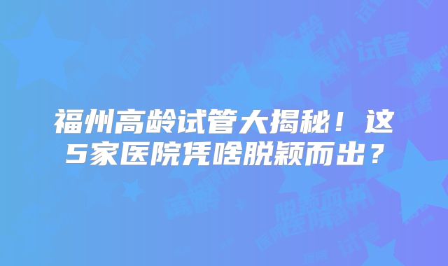 福州高龄试管大揭秘！这5家医院凭啥脱颖而出？