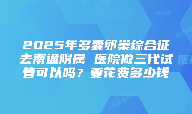 2025年多囊卵巢综合征去南通附属 医院做三代试管可以吗？要花费多少钱