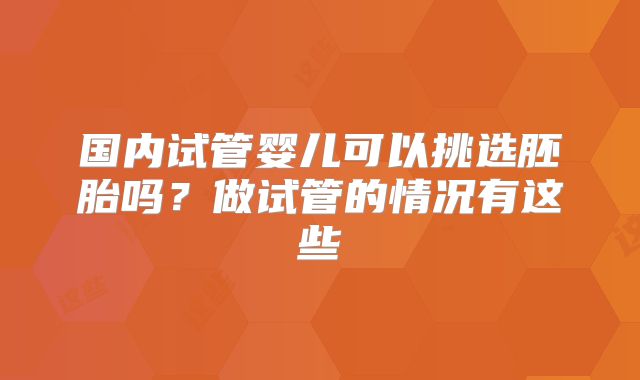 国内试管婴儿可以挑选胚胎吗？做试管的情况有这些