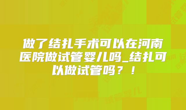 做了结扎手术可以在河南医院做试管婴儿吗_结扎可以做试管吗？！