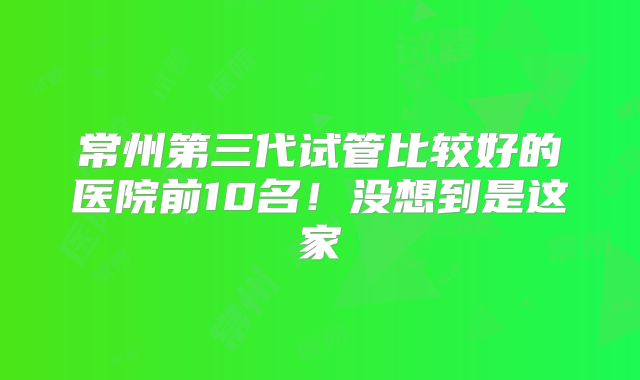常州第三代试管比较好的医院前10名！没想到是这家