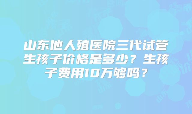 山东他人殖医院三代试管生孩子价格是多少?生孩子费用10万够吗?