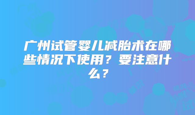 广州试管婴儿减胎术在哪些情况下使用？要注意什么？