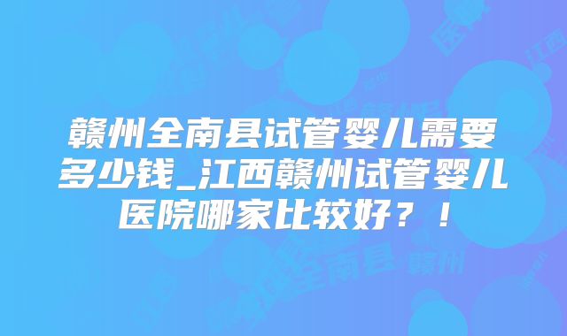 赣州全南县试管婴儿需要多少钱_江西赣州试管婴儿医院哪家比较好？！