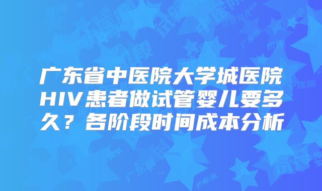 广东省中医院大学城医院HIV患者做试管婴儿要多久？各阶段时间成本分析
