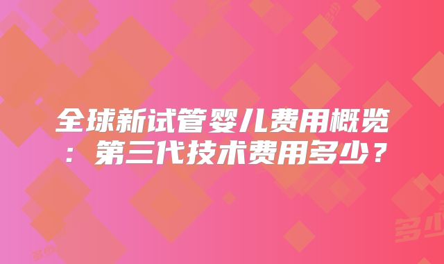 全球新试管婴儿费用概览：第三代技术费用多少？