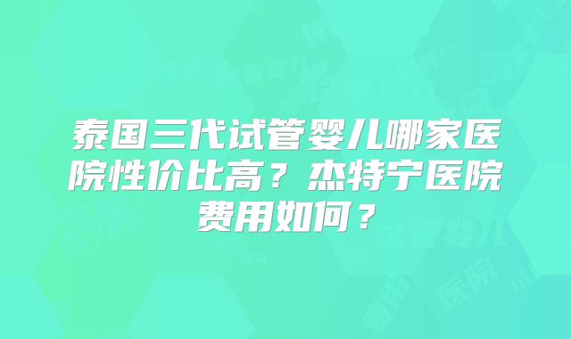 泰国三代试管婴儿哪家医院性价比高？杰特宁医院费用如何？