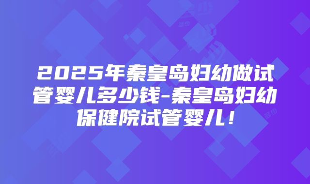 2025年秦皇岛妇幼做试管婴儿多少钱-秦皇岛妇幼保健院试管婴儿！