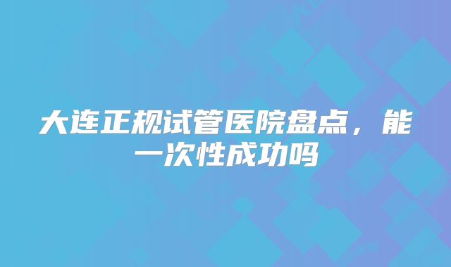 大连正规试管医院盘点，能一次性成功吗