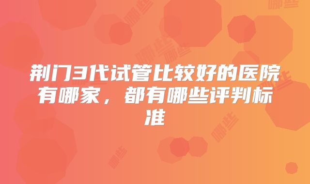 荆门3代试管比较好的医院有哪家,都有哪些评判标准