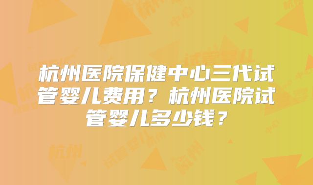 杭州医院保健中心三代试管婴儿费用？杭州医院试管婴儿多少钱？