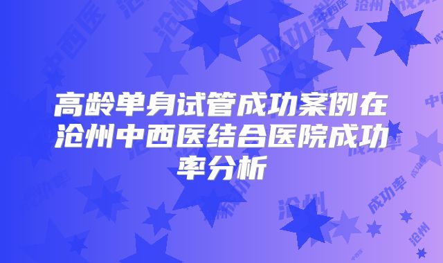 高龄单身试管成功案例在沧州中西医结合医院成功率分析