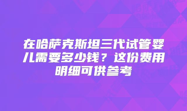 在哈萨克斯坦三代试管婴儿需要多少钱?这份费用明细可供参考